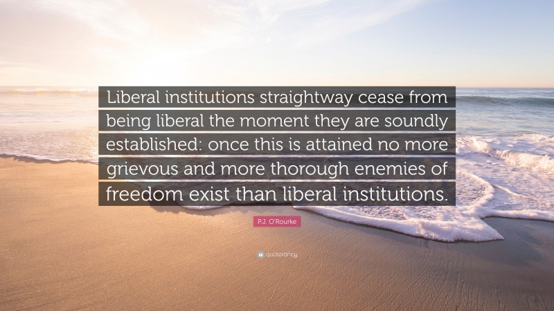 P.J. O'Rourke Quote: “Liberal institutions straightway cease from being liberal the moment they are soundly established: once this is attained no more grievous and more thorough enemies of freedom exist than liberal institutions.”
