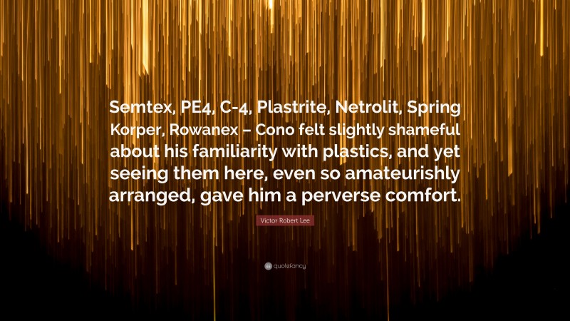Victor Robert Lee Quote: “Semtex, PE4, C-4, Plastrite, Netrolit, Spring Korper, Rowanex – Cono felt slightly shameful about his familiarity with plastics, and yet seeing them here, even so amateurishly arranged, gave him a perverse comfort.”