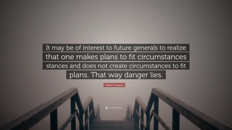 William Duggan Quote: “It may be of interest to future generals to realize that one makes plans to fit circumstances stances and does not create circumstances to fit plans. That way danger lies.”