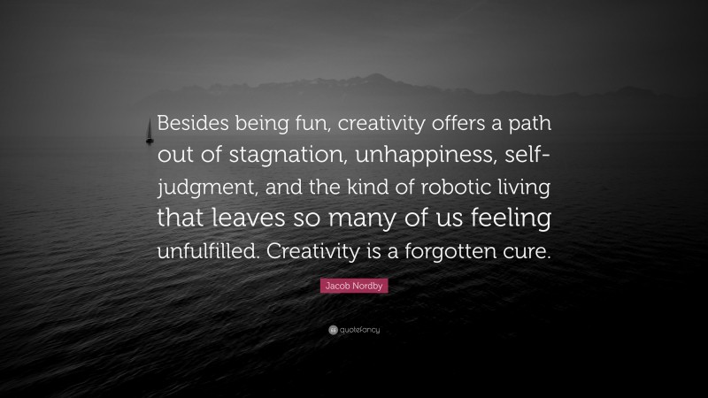 Jacob Nordby Quote: “Besides being fun, creativity offers a path out of stagnation, unhappiness, self-judgment, and the kind of robotic living that leaves so many of us feeling unfulfilled. Creativity is a forgotten cure.”