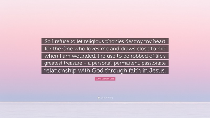 Anne Graham Lotz Quote: “So I refuse to let religious phonies destroy my heart for the One who loves me and draws close to me when I am wounded. I refuse to be robbed of life’s greatest treasure – a personal, permanent, passionate relationship with God through faith in Jesus.”