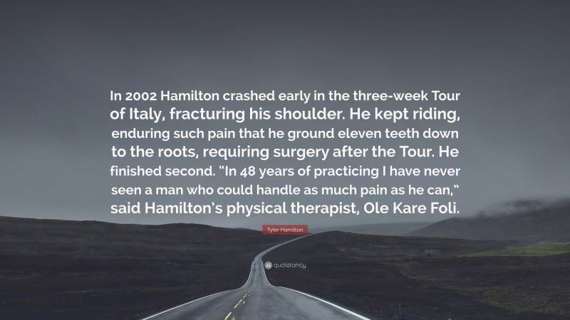Tyler Hamilton Quote: “In 2002 Hamilton crashed early in the three-week Tour of Italy, fracturing his shoulder. He kept riding, enduring such pain that he ground eleven teeth down to the roots, requiring surgery after the Tour. He finished second. “In 48 years of practicing I have never seen a man who could handle as much pain as he can,” said Hamilton’s physical therapist, Ole Kare Foli.”