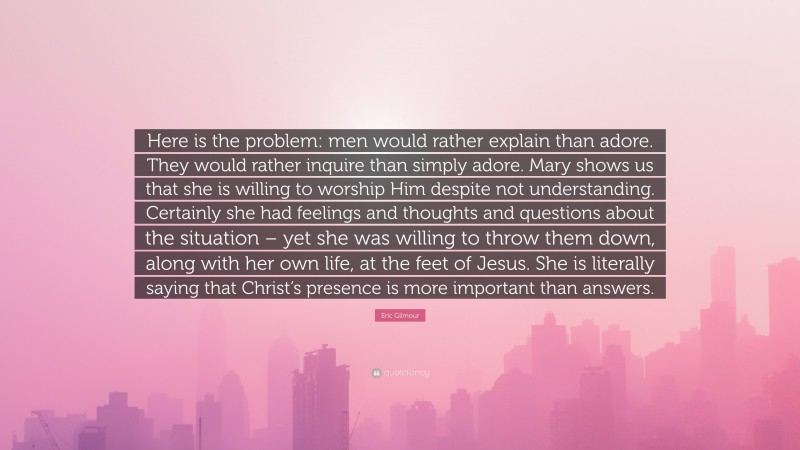 Eric Gilmour Quote: “Here is the problem: men would rather explain than adore. They would rather inquire than simply adore. Mary shows us that she is willing to worship Him despite not understanding. Certainly she had feelings and thoughts and questions about the situation – yet she was willing to throw them down, along with her own life, at the feet of Jesus. She is literally saying that Christ’s presence is more important than answers.”