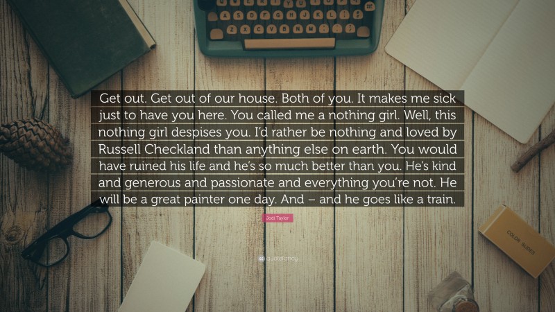 Jodi Taylor Quote: “Get out. Get out of our house. Both of you. It makes me sick just to have you here. You called me a nothing girl. Well, this nothing girl despises you. I’d rather be nothing and loved by Russell Checkland than anything else on earth. You would have ruined his life and he’s so much better than you. He’s kind and generous and passionate and everything you’re not. He will be a great painter one day. And – and he goes like a train.”