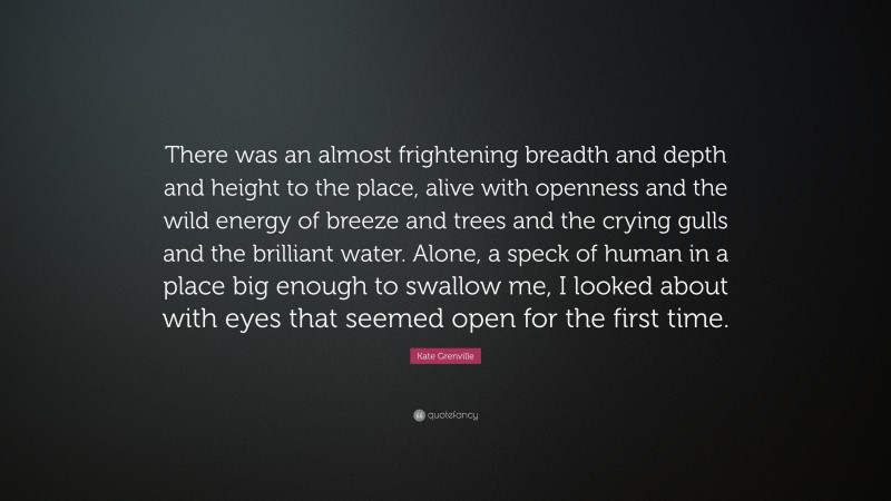 Kate Grenville Quote: “There was an almost frightening breadth and depth and height to the place, alive with openness and the wild energy of breeze and trees and the crying gulls and the brilliant water. Alone, a speck of human in a place big enough to swallow me, I looked about with eyes that seemed open for the first time.”