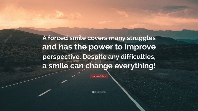 Karen Gibbs Quote: “A forced smile covers many struggles and has the power to improve perspective. Despite any difficulties, a smile can change everything!”