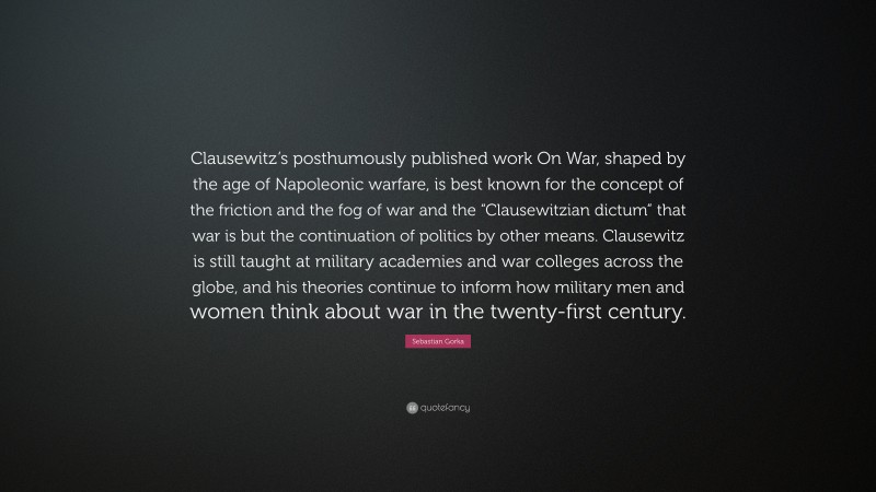 Sebastian Gorka Quote: “Clausewitz’s posthumously published work On War, shaped by the age of Napoleonic warfare, is best known for the concept of the friction and the fog of war and the “Clausewitzian dictum” that war is but the continuation of politics by other means. Clausewitz is still taught at military academies and war colleges across the globe, and his theories continue to inform how military men and women think about war in the twenty-first century.”