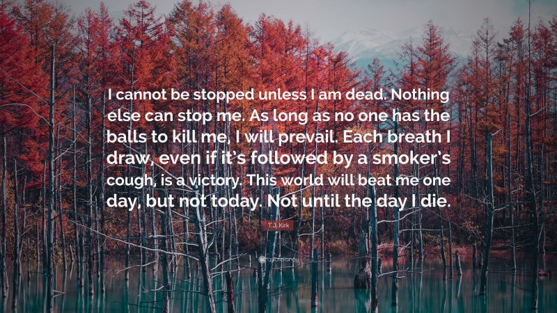 T.J. Kirk Quote: “I cannot be stopped unless I am dead. Nothing else can stop me. As long as no one has the balls to kill me, I will prevail. Each breath I draw, even if it’s followed by a smoker’s cough, is a victory. This world will beat me one day, but not today. Not until the day I die.”