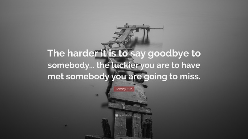 Jomny Sun Quote: “The harder it is to say goodbye to somebody... the luckier you are to have met somebody you are going to miss.”