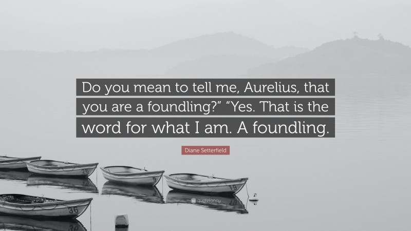 Diane Setterfield Quote: “Do you mean to tell me, Aurelius, that you are a foundling?” “Yes. That is the word for what I am. A foundling.”