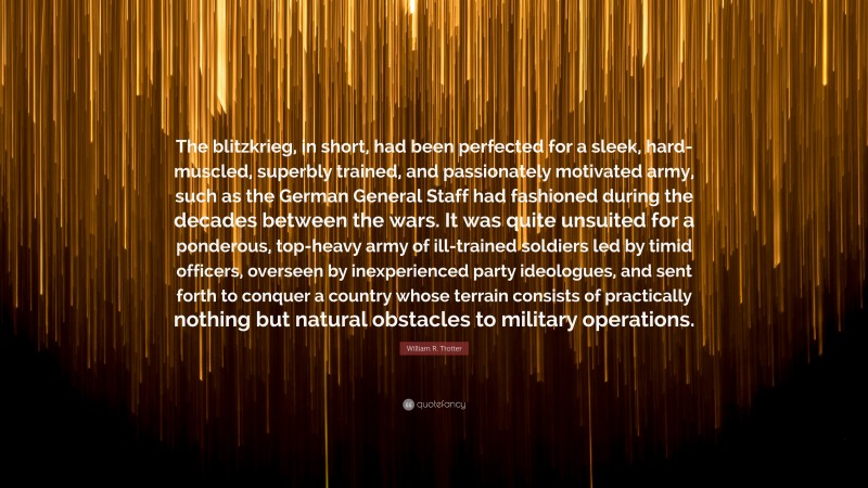 William R. Trotter Quote: “The blitzkrieg, in short, had been perfected for a sleek, hard-muscled, superbly trained, and passionately motivated army, such as the German General Staff had fashioned during the decades between the wars. It was quite unsuited for a ponderous, top-heavy army of ill-trained soldiers led by timid officers, overseen by inexperienced party ideologues, and sent forth to conquer a country whose terrain consists of practically nothing but natural obstacles to military operations.”