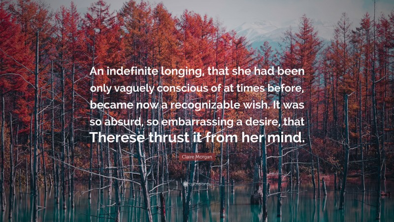 Claire Morgan Quote: “An indefinite longing, that she had been only vaguely conscious of at times before, became now a recognizable wish. It was so absurd, so embarrassing a desire, that Therese thrust it from her mind.”