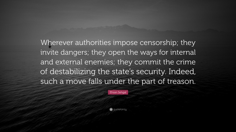 Ehsan Sehgal Quote: “Wherever authorities impose censorship; they invite dangers; they open the ways for internal and external enemies; they commit the crime of destabilizing the state’s security. Indeed, such a move falls under the part of treason.”