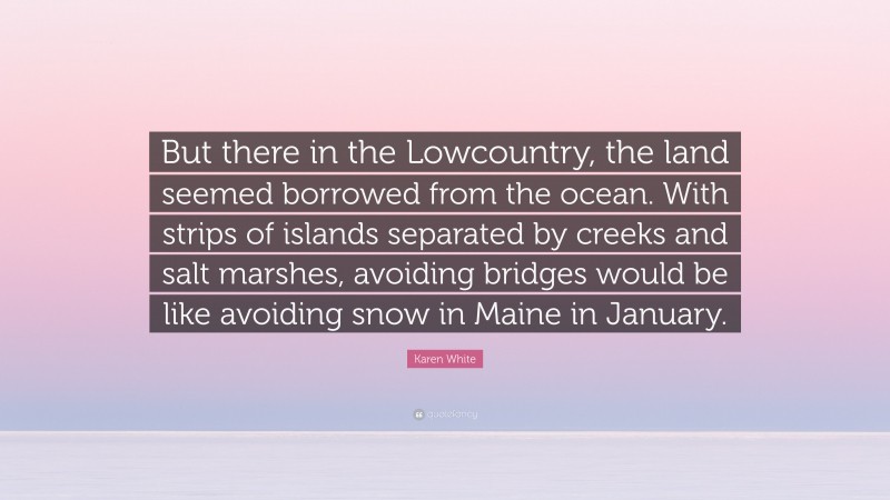 Karen White Quote: “But there in the Lowcountry, the land seemed borrowed from the ocean. With strips of islands separated by creeks and salt marshes, avoiding bridges would be like avoiding snow in Maine in January.”