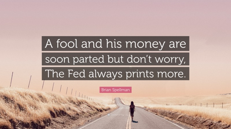 Brian Spellman Quote: “A fool and his money are soon parted but don’t worry, The Fed always prints more.”