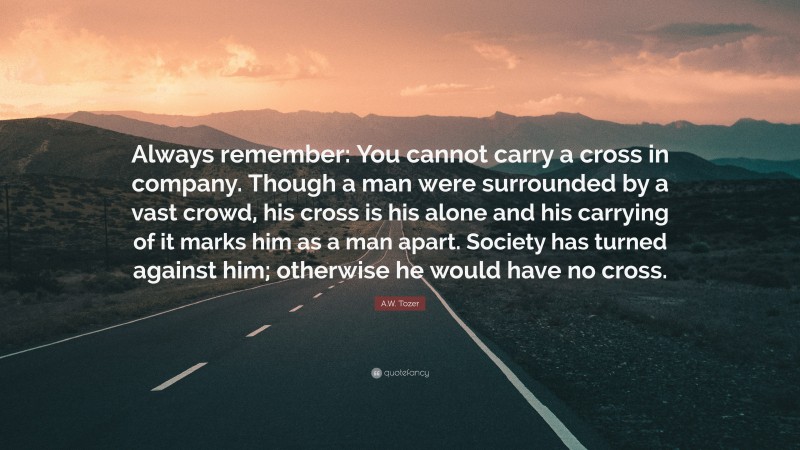 A.W. Tozer Quote: “Always remember: You cannot carry a cross in company. Though a man were surrounded by a vast crowd, his cross is his alone and his carrying of it marks him as a man apart. Society has turned against him; otherwise he would have no cross.”