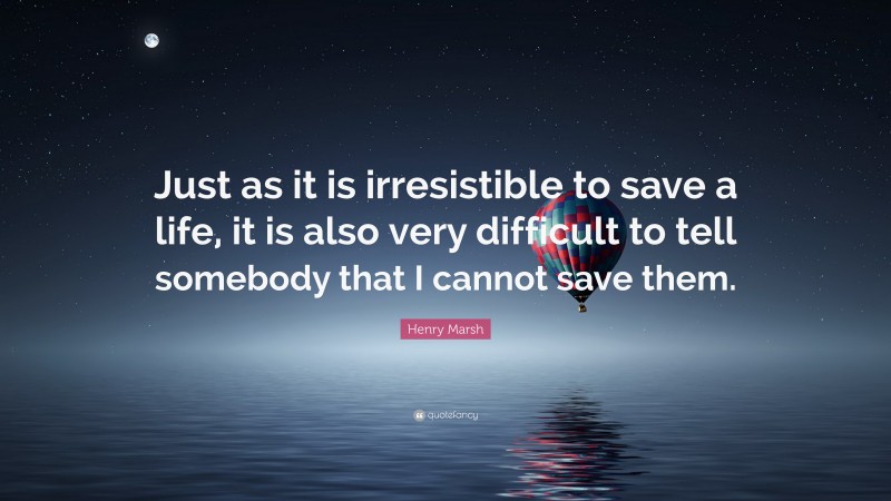 Henry Marsh Quote: “Just as it is irresistible to save a life, it is also very difficult to tell somebody that I cannot save them.”