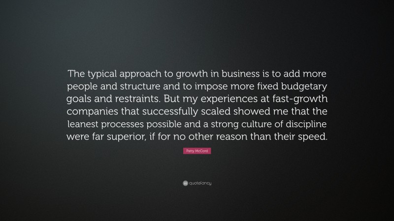 Patty McCord Quote: “The typical approach to growth in business is to add more people and structure and to impose more fixed budgetary goals and restraints. But my experiences at fast-growth companies that successfully scaled showed me that the leanest processes possible and a strong culture of discipline were far superior, if for no other reason than their speed.”