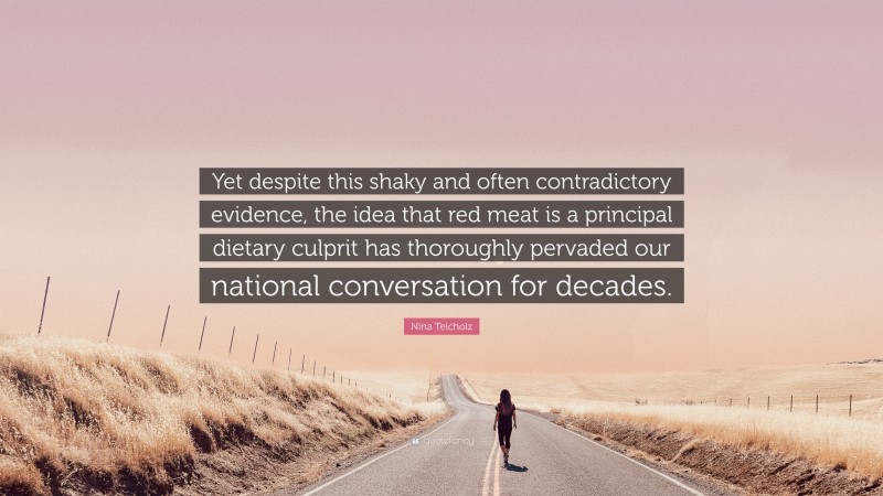 Nina Teicholz Quote: “Yet despite this shaky and often contradictory evidence, the idea that red meat is a principal dietary culprit has thoroughly pervaded our national conversation for decades.”