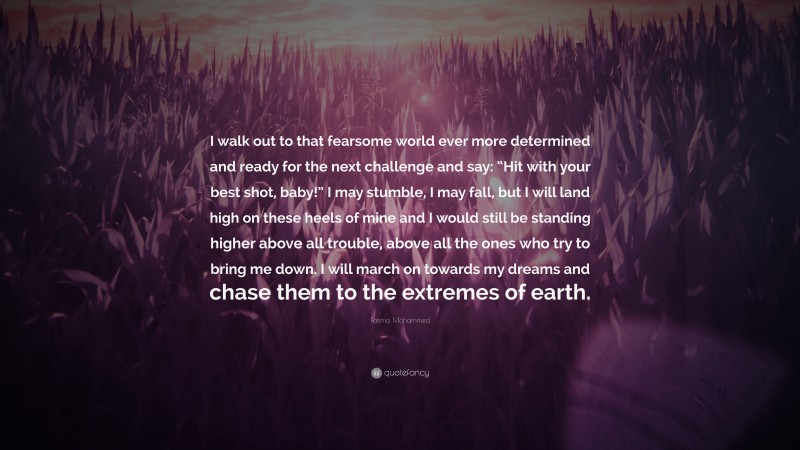 Fatima Mohammed Quote: “I walk out to that fearsome world ever more determined and ready for the next challenge and say: “Hit with your best shot, baby!” I may stumble, I may fall, but I will land high on these heels of mine and I would still be standing higher above all trouble, above all the ones who try to bring me down. I will march on towards my dreams and chase them to the extremes of earth.”