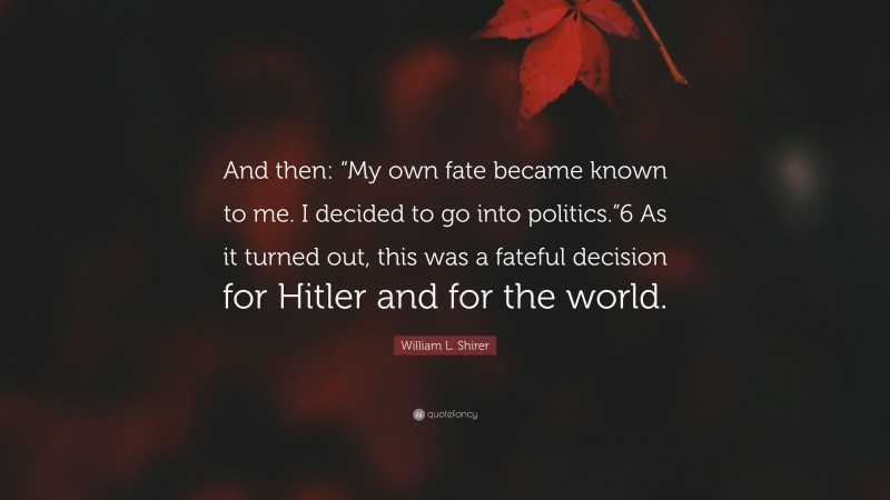 William L. Shirer Quote: “And then: “My own fate became known to me. I decided to go into politics.”6 As it turned out, this was a fateful decision for Hitler and for the world.”