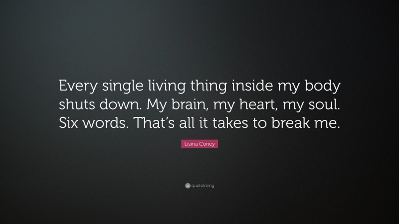 Lisina Coney Quote: “Every single living thing inside my body shuts down. My brain, my heart, my soul. Six words. That’s all it takes to break me.”