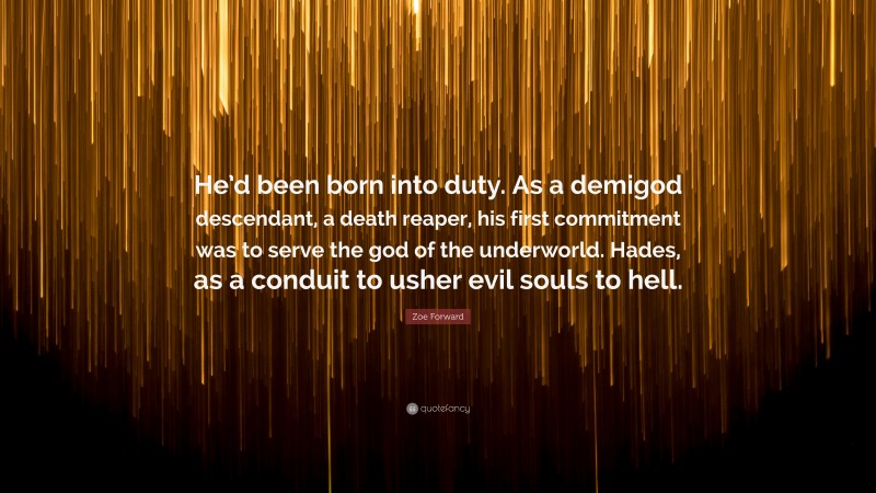 Zoe Forward Quote: “He’d been born into duty. As a demigod descendant, a death reaper, his first commitment was to serve the god of the underworld. Hades, as a conduit to usher evil souls to hell.”