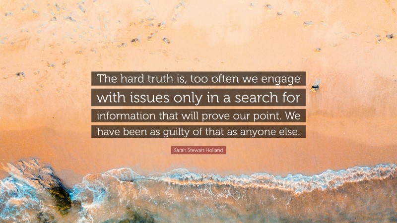 Sarah Stewart Holland Quote: “The hard truth is, too often we engage with issues only in a search for information that will prove our point. We have been as guilty of that as anyone else.”