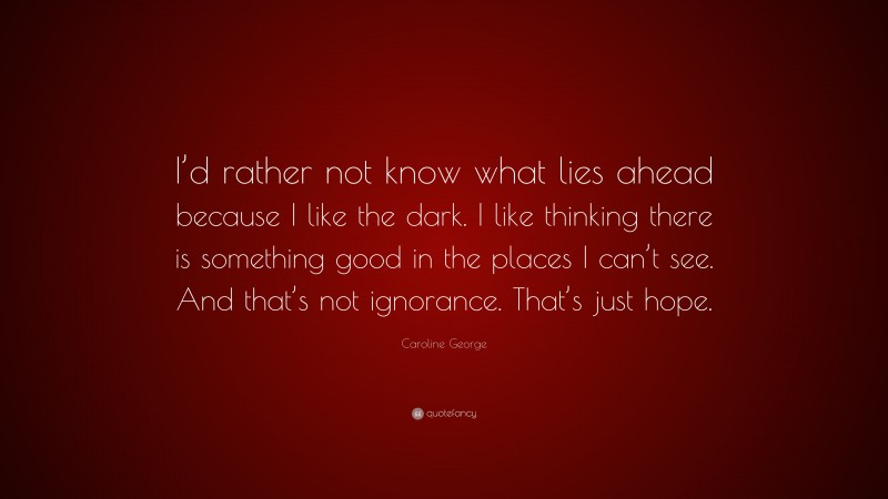 Caroline George Quote: “I’d rather not know what lies ahead because I like the dark. I like thinking there is something good in the places I can’t see. And that’s not ignorance. That’s just hope.”