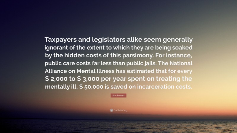 Ron Powers Quote: “Taxpayers and legislators alike seem generally ignorant of the extent to which they are being soaked by the hidden costs of this parsimony. For instance, public care costs far less than public jails. The National Alliance on Mental Illness has estimated that for every $ 2,000 to $ 3,000 per year spent on treating the mentally ill, $ 50,000 is saved on incarceration costs.”