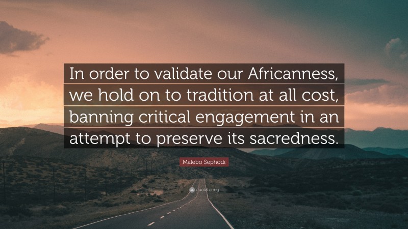 Malebo Sephodi Quote: “In order to validate our Africanness, we hold on to tradition at all cost, banning critical engagement in an attempt to preserve its sacredness.”