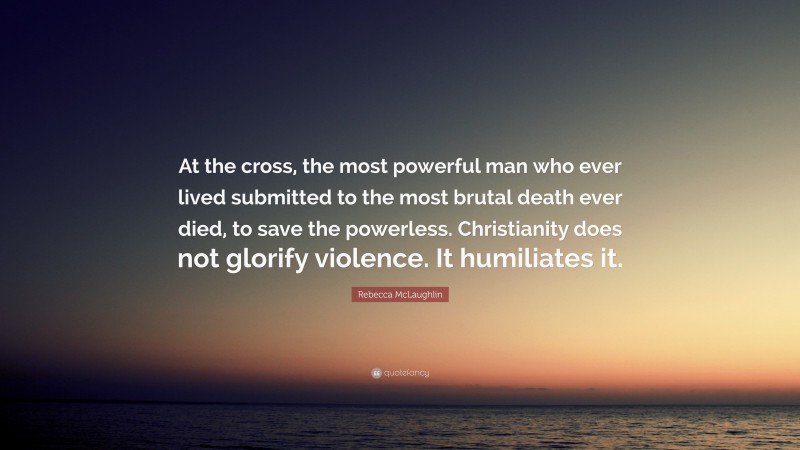 Rebecca McLaughlin Quote: “At the cross, the most powerful man who ever lived submitted to the most brutal death ever died, to save the powerless. Christianity does not glorify violence. It humiliates it.”