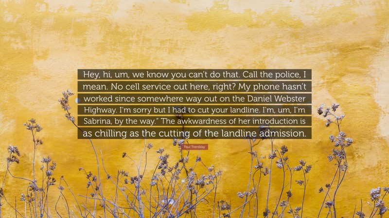 Paul Tremblay Quote: “Hey, hi, um, we know you can’t do that. Call the police, I mean. No cell service out here, right? My phone hasn’t worked since somewhere way out on the Daniel Webster Highway. I’m sorry but I had to cut your landline. I’m, um, I’m Sabrina, by the way.” The awkwardness of her introduction is as chilling as the cutting of the landline admission.”