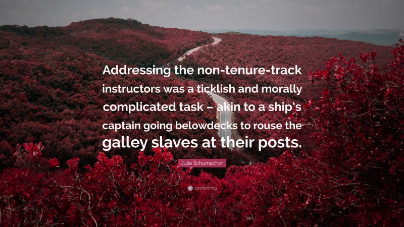 Julie Schumacher Quote: “Addressing the non-tenure-track instructors was a ticklish and morally complicated task – akin to a ship’s captain going belowdecks to rouse the galley slaves at their posts.”