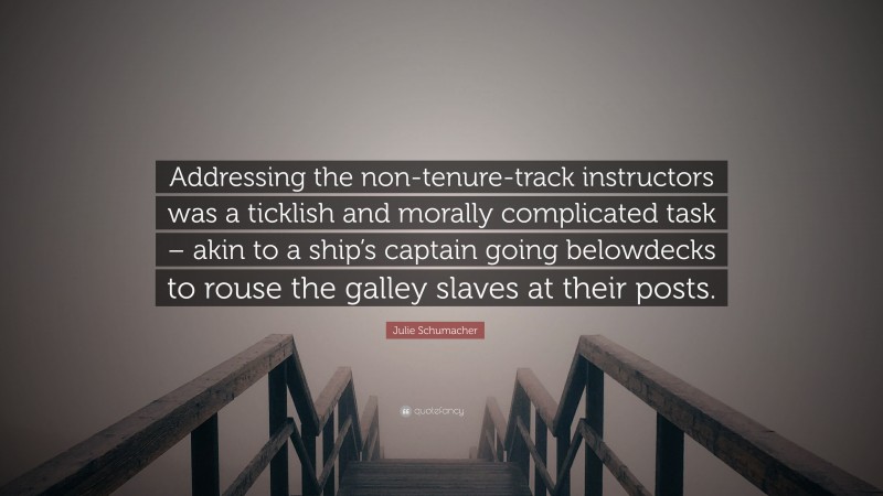 Julie Schumacher Quote: “Addressing the non-tenure-track instructors was a ticklish and morally complicated task – akin to a ship’s captain going belowdecks to rouse the galley slaves at their posts.”