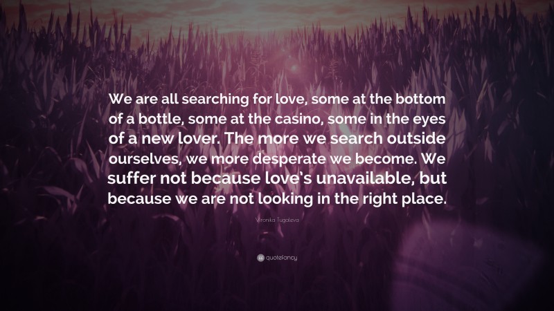 Vironika Tugaleva Quote: “We are all searching for love, some at the bottom of a bottle, some at the casino, some in the eyes of a new lover. The more we search outside ourselves, we more desperate we become. We suffer not because love’s unavailable, but because we are not looking in the right place.”