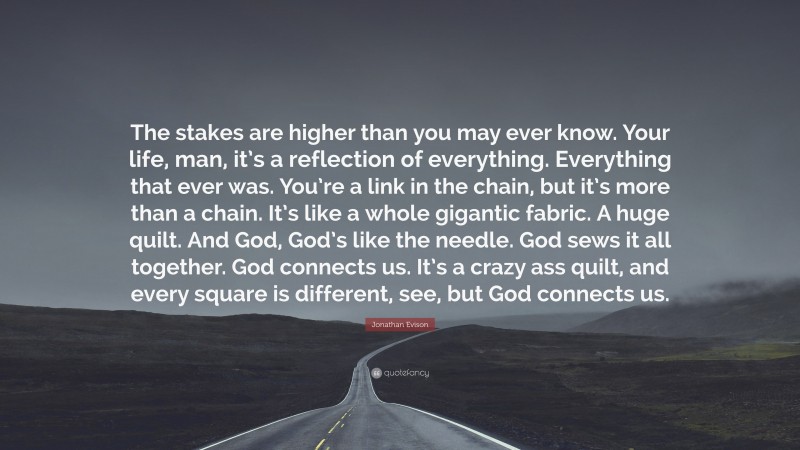 Jonathan Evison Quote: “The stakes are higher than you may ever know. Your life, man, it’s a reflection of everything. Everything that ever was. You’re a link in the chain, but it’s more than a chain. It’s like a whole gigantic fabric. A huge quilt. And God, God’s like the needle. God sews it all together. God connects us. It’s a crazy ass quilt, and every square is different, see, but God connects us.”