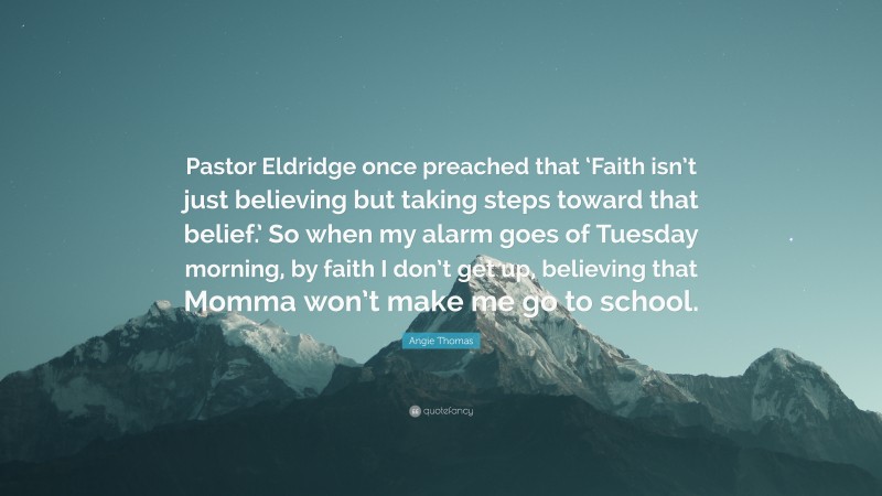 Angie Thomas Quote: “Pastor Eldridge once preached that ‘Faith isn’t just believing but taking steps toward that belief.’ So when my alarm goes of Tuesday morning, by faith I don’t get up, believing that Momma won’t make me go to school.”