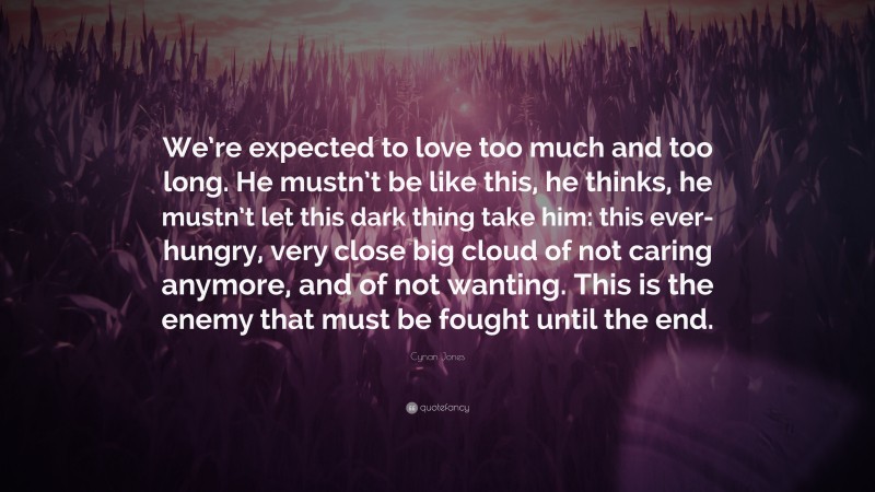 Cynan Jones Quote: “We’re expected to love too much and too long. He mustn’t be like this, he thinks, he mustn’t let this dark thing take him: this ever-hungry, very close big cloud of not caring anymore, and of not wanting. This is the enemy that must be fought until the end.”