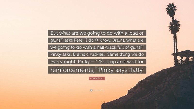 Charles Stross Quote: “But what are we going to do with a load of guns?” asks Pete. “I don’t know, Brains, what are we going to do with a half-track full of guns?” Pinky asks. Brains chuckles. “Same thing we do every night, Pinky – ” “Fort up and wait for reinforcements,” Pinky says flatly.”