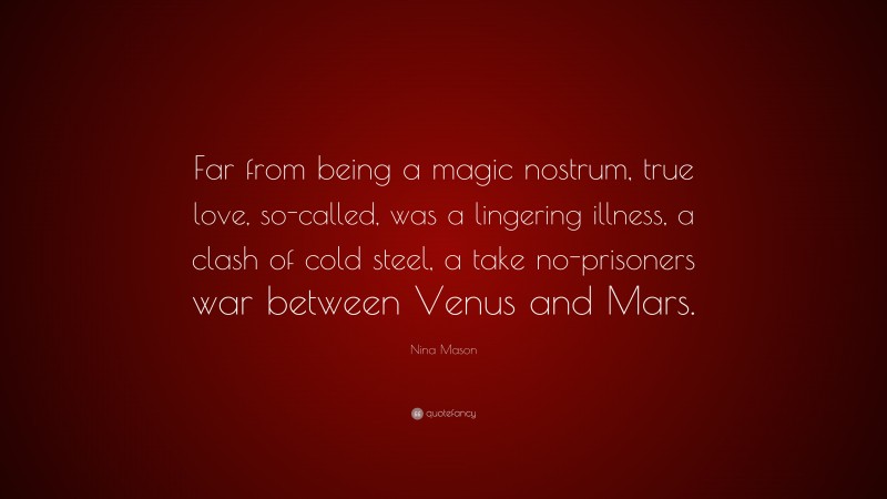 Nina Mason Quote: “Far from being a magic nostrum, true love, so-called, was a lingering illness, a clash of cold steel, a take no-prisoners war between Venus and Mars.”