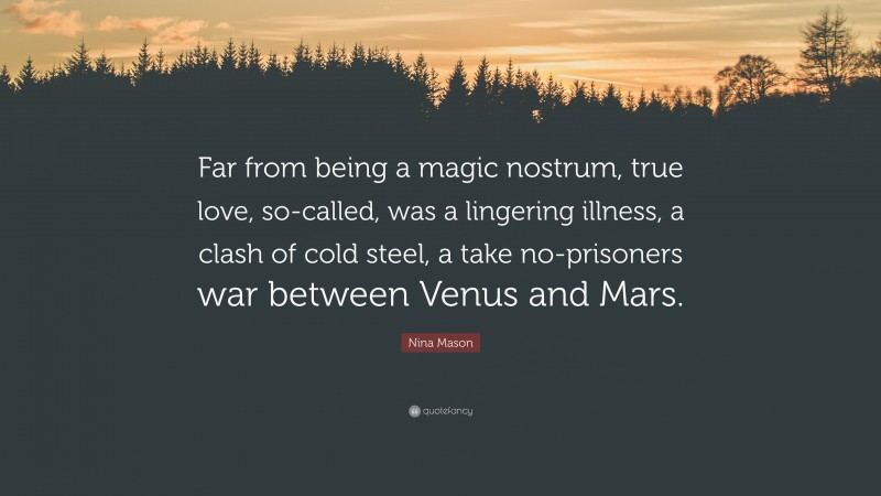 Nina Mason Quote: “Far from being a magic nostrum, true love, so-called, was a lingering illness, a clash of cold steel, a take no-prisoners war between Venus and Mars.”