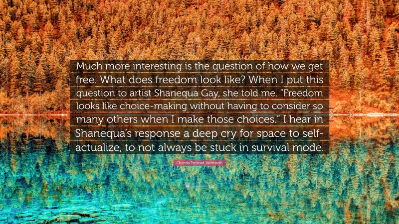 Chanda Prescod-Weinstein Quote: “Much more interesting is the question of how we get free. What does freedom look like? When I put this question to artist Shanequa Gay, she told me, “Freedom looks like choice-making without having to consider so many others when I make those choices.” I hear in Shanequa’s response a deep cry for space to self-actualize, to not always be stuck in survival mode.”