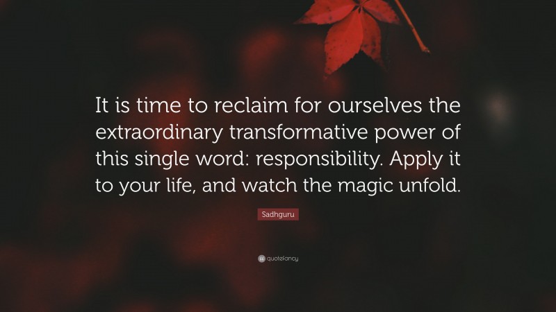 Sadhguru Quote: “It is time to reclaim for ourselves the extraordinary transformative power of this single word: responsibility. Apply it to your life, and watch the magic unfold.”