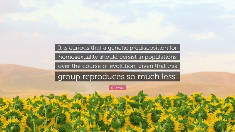 D.F. Swaab Quote: “It is curious that a genetic predisposition for homosexuality should persist in populations over the course of evolution, given that this group reproduces so much less.”