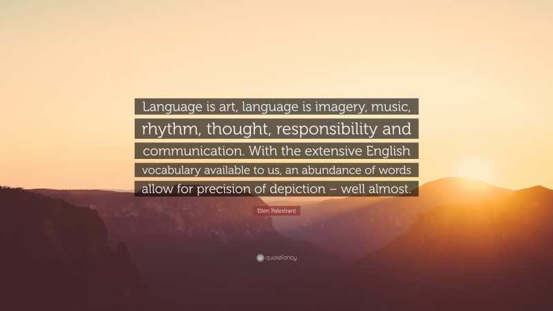 Ellen Palestrant Quote: “Language is art, language is imagery, music, rhythm, thought, responsibility and communication. With the extensive English vocabulary available to us, an abundance of words allow for precision of depiction – well almost.”