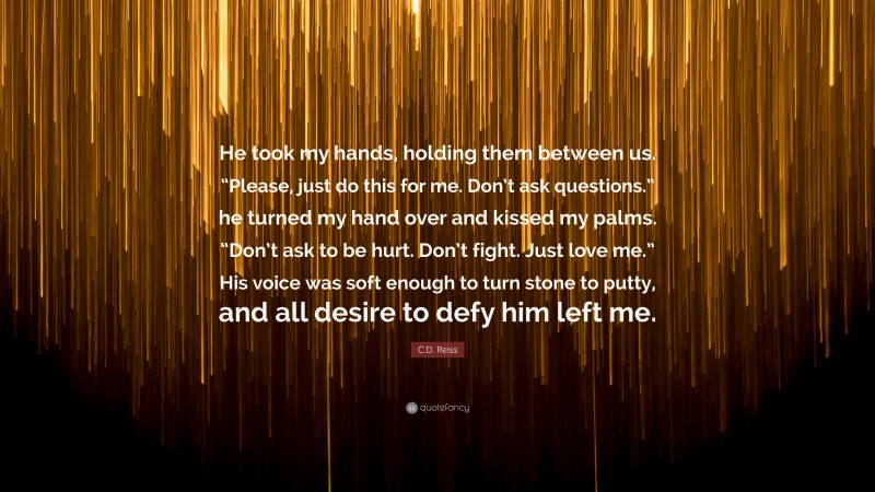 C.D. Reiss Quote: “He took my hands, holding them between us. “Please, just do this for me. Don’t ask questions.” he turned my hand over and kissed my palms. “Don’t ask to be hurt. Don’t fight. Just love me.” His voice was soft enough to turn stone to putty, and all desire to defy him left me.”