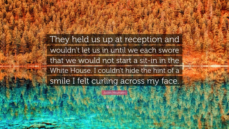 Judith Heumann Quote: “They held us up at reception and wouldn’t let us in until we each swore that we would not start a sit-in in the White House. I couldn’t hide the hint of a smile I felt curling across my face.”