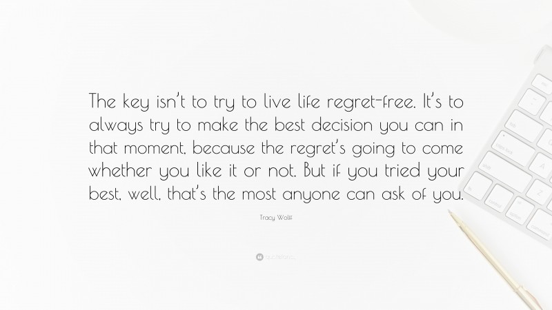 Tracy Wolff Quote: “The key isn’t to try to live life regret-free. It’s to always try to make the best decision you can in that moment, because the regret’s going to come whether you like it or not. But if you tried your best, well, that’s the most anyone can ask of you.”