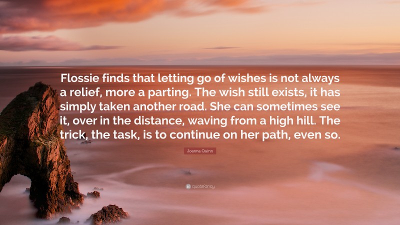 Joanna Quinn Quote: “Flossie finds that letting go of wishes is not always a relief, more a parting. The wish still exists, it has simply taken another road. She can sometimes see it, over in the distance, waving from a high hill. The trick, the task, is to continue on her path, even so.”